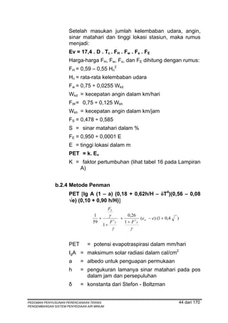 Setelah masukan jumlah kelembaban udara, angin,
                     sinar matahari dan tinggi lokasi stasiun, maka rumus
                     menjadi:
                     Ev = 17,4 . D . Tc . FH . Fw . Fs . FE
                     Harga-harga FH, Fw, Fs, dan FE dihitung dengan rumus:
                     FH = 0,59 – 0,55 Hn2
                     Hn = rata-rata kelembaban udara
                     Fw = 0,75 ÷ 0,0255 Wkd
                     Wkd = kecepatan angin dalam km/hari
                     FW = 0,75 ÷ 0,125 Wkh
                     Wkh = kecepatan angin dalam km/jam
                     FS = 0,478 ÷ 0,585
                     S = sinar matahari dalam %
                     FE = 0,950 ÷ 0,0001 E
                     E = tinggi lokasi dalam m
                     PET = k. Ev
                     K = faktor pertumbuhan (lihat tabel 16 pada Lampiran
                        A)


              b.2.4 Metode Penman
                     PET [lg A (1 – a) (0,18 + 0,62h/H – ôT4)(0,56 – 0,08
                     √e) (0,10 + 0,90 h/H)]
                                           FT
                                   1          γ                 0,26
                                     +                    +            (ew − e) (1 + 0,4   )
                                  59          F   1
                                                      T       1 + F 1T
                                         1+
                                                  γ              γ


                     PET       = potensi evapotraspirasi dalam mm/hari
                     IgA = maksimum solar radiasi dalam cal/cm2
                     a     = albedo untuk penguapan permukaan
                     h     = pengukuran lamanya sinar matahari pada pos
                             dalam jam dan persepuluhan
                     δ     = konstanta dari Stefon - Boltzman


PEDOMAN PENYUSUNAN PERENCANAAN TEKNIS                                                          44 dari 170
PENGEMBANGAN SISTEM PENYEDIAAN AIR MINUM
 