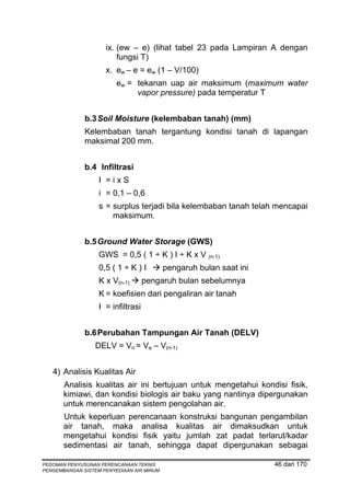 ix. (ew – e) (lihat tabel 23 pada Lampiran A dengan
                         fungsi T)
                     x. ew – e = ew (1 – V/100)
                         ew = tekanan uap air maksimum (maximum water
                              vapor pressure) pada temperatur T


              b.3 Soil Moisture (kelembaban tanah) (mm)
              Kelembaban tanah tergantung kondisi tanah di lapangan
              maksimal 200 mm.


              b.4 Infiltrasi
                   I =ixS
                   i = 0,1 – 0,6
                   s = surplus terjadi bila kelembaban tanah telah mencapai
                       maksimum.


              b.5 Ground Water Storage (GWS)
                   GWS = 0,5 ( 1 ÷ K ) I ÷ K x V (n-1)
                   0,5 ( 1 ÷ K ) I         pengaruh bulan saat ini
                   K x V(n-1)       pengaruh bulan sebelumnya
                   K = koefisien dari pengaliran air tanah
                   I = infiltrasi


              b.6 Perubahan Tampungan Air Tanah (DELV)
                  DELV = Vn = Va – V(n-1)


   4) Analisis Kualitas Air
       Analisis kualitas air ini bertujuan untuk mengetahui kondisi fisik,
       kimiawi, dan kondisi biologis air baku yang nantinya dipergunakan
       untuk merencanakan sistem pengolahan air.
       Untuk keperluan perencanaan konstruksi bangunan pengambilan
       air tanah, maka analisa kualitas air dimaksudkan untuk
       mengetahui kondisi fisik yaitu jumlah zat padat terlarut/kadar
       sedimentasi air tanah, sehingga dapat dipergunakan sebagai

PEDOMAN PENYUSUNAN PERENCANAAN TEKNIS                                46 dari 170
PENGEMBANGAN SISTEM PENYEDIAAN AIR MINUM
 