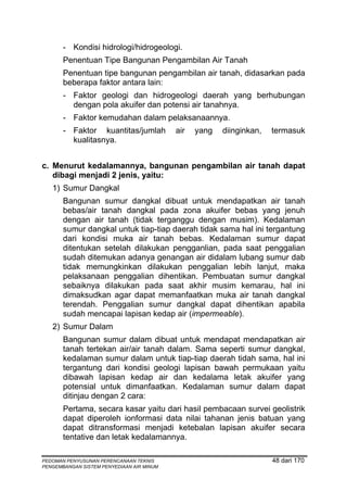 - Kondisi hidrologi/hidrogeologi.
       Penentuan Tipe Bangunan Pengambilan Air Tanah
       Penentuan tipe bangunan pengambilan air tanah, didasarkan pada
       beberapa faktor antara lain:
       - Faktor geologi dan hidrogeologi daerah yang berhubungan
         dengan pola akuifer dan potensi air tanahnya.
       - Faktor kemudahan dalam pelaksanaannya.
       - Faktor kuantitas/jumlah           air   yang   diinginkan,   termasuk
         kualitasnya.


c. Menurut kedalamannya, bangunan pengambilan air tanah dapat
   dibagi menjadi 2 jenis, yaitu:
   1) Sumur Dangkal
       Bangunan sumur dangkal dibuat untuk mendapatkan air tanah
       bebas/air tanah dangkal pada zona akuifer bebas yang jenuh
       dengan air tanah (tidak terganggu dengan musim). Kedalaman
       sumur dangkal untuk tiap-tiap daerah tidak sama hal ini tergantung
       dari kondisi muka air tanah bebas. Kedalaman sumur dapat
       ditentukan setelah dilakukan pengganlian, pada saat penggalian
       sudah ditemukan adanya genangan air didalam lubang sumur dab
       tidak memungkinkan dilakukan penggalian lebih lanjut, maka
       pelaksanaan penggalian dihentikan. Pembuatan sumur dangkal
       sebaiknya dilakukan pada saat akhir musim kemarau, hal ini
       dimaksudkan agar dapat memanfaatkan muka air tanah dangkal
       terendah. Penggalian sumur dangkal dapat dihentikan apabila
       sudah mencapai lapisan kedap air (impermeable).
   2) Sumur Dalam
       Bangunan sumur dalam dibuat untuk mendapat mendapatkan air
       tanah tertekan air/air tanah dalam. Sama seperti sumur dangkal,
       kedalaman sumur dalam untuk tiap-tiap daerah tidah sama, hal ini
       tergantung dari kondisi geologi lapisan bawah permukaan yaitu
       dibawah lapisan kedap air dan kedalama letak akuifer yang
       potensial untuk dimanfaatkan. Kedalaman sumur dalam dapat
       ditinjau dengan 2 cara:
       Pertama, secara kasar yaitu dari hasil pembacaan survei geolistrik
       dapat diperoleh ionformasi data nilai tahanan jenis batuan yang
       dapat ditransformasi menjadi ketebalan lapisan akuifer secara
       tentative dan letak kedalamannya.

PEDOMAN PENYUSUNAN PERENCANAAN TEKNIS                                 48 dari 170
PENGEMBANGAN SISTEM PENYEDIAAN AIR MINUM
 