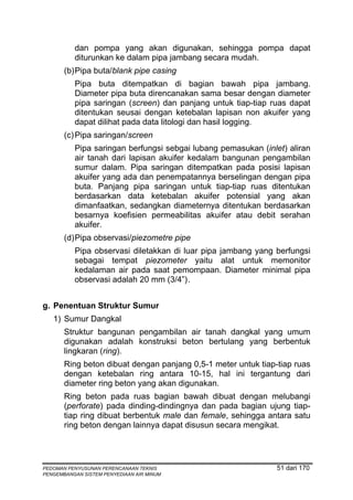 dan pompa yang akan digunakan, sehingga pompa dapat
          diturunkan ke dalam pipa jambang secara mudah.
       (b) Pipa buta/blank pipe casing
          Pipa buta ditempatkan di bagian bawah pipa jambang.
          Diameter pipa buta direncanakan sama besar dengan diameter
          pipa saringan (screen) dan panjang untuk tiap-tiap ruas dapat
          ditentukan seusai dengan ketebalan lapisan non akuifer yang
          dapat dilihat pada data litologi dan hasil logging.
       (c) Pipa saringan/screen
          Pipa saringan berfungsi sebgai lubang pemasukan (inlet) aliran
          air tanah dari lapisan akuifer kedalam bangunan pengambilan
          sumur dalam. Pipa saringan ditempatkan pada posisi lapisan
          akuifer yang ada dan penempatannya berselingan dengan pipa
          buta. Panjang pipa saringan untuk tiap-tiap ruas ditentukan
          berdasarkan data ketebalan akuifer potensial yang akan
          dimanfaatkan, sedangkan diameternya ditentukan berdasarkan
          besarnya koefisien permeabilitas akuifer atau debit serahan
          akuifer.
       (d) Pipa observasi/piezometre pipe
          Pipa observasi diletakkan di luar pipa jambang yang berfungsi
          sebagai tempat piezometer yaitu alat untuk memonitor
          kedalaman air pada saat pemompaan. Diameter minimal pipa
          observasi adalah 20 mm (3/4”) .


g. Penentuan Struktur Sumur
   1) Sumur Dangkal
       Struktur bangunan pengambilan air tanah dangkal yang umum
       digunakan adalah konstruksi beton bertulang yang berbentuk
       lingkaran (ring).
       Ring beton dibuat dengan panjang 0,5-1 meter untuk tiap-tiap ruas
       dengan ketebalan ring antara 10-15, hal ini tergantung dari
       diameter ring beton yang akan digunakan.
       Ring beton pada ruas bagian bawah dibuat dengan melubangi
       (perforate) pada dinding-dindingnya dan pada bagian ujung tiap-
       tiap ring dibuat berbentuk male dan female, sehingga antara satu
       ring beton dengan lainnya dapat disusun secara mengikat.




PEDOMAN PENYUSUNAN PERENCANAAN TEKNIS                          51 dari 170
PENGEMBANGAN SISTEM PENYEDIAAN AIR MINUM
 