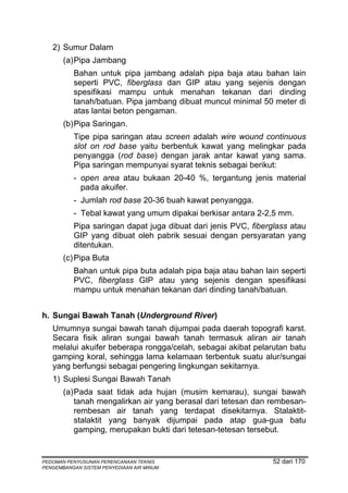 2) Sumur Dalam
       (a) Pipa Jambang
          Bahan untuk pipa jambang adalah pipa baja atau bahan lain
          seperti PVC, fiberglass dan GIP atau yang sejenis dengan
          spesifikasi mampu untuk menahan tekanan dari dinding
          tanah/batuan. Pipa jambang dibuat muncul minimal 50 meter di
          atas lantai beton pengaman.
       (b) Pipa Saringan.
          Tipe pipa saringan atau screen adalah wire wound continuous
          slot on rod base yaitu berbentuk kawat yang melingkar pada
          penyangga (rod base) dengan jarak antar kawat yang sama.
          Pipa saringan mempunyai syarat teknis sebagai berikut:
          - open area atau bukaan 20-40 %, tergantung jenis material
            pada akuifer.
          - Jumlah rod base 20-36 buah kawat penyangga.
          - Tebal kawat yang umum dipakai berkisar antara 2-2,5 mm.
          Pipa saringan dapat juga dibuat dari jenis PVC, fiberglass atau
          GIP yang dibuat oleh pabrik sesuai dengan persyaratan yang
          ditentukan.
       (c) Pipa Buta
          Bahan untuk pipa buta adalah pipa baja atau bahan lain seperti
          PVC, fiberglass GIP atau yang sejenis dengan spesifikasi
          mampu untuk menahan tekanan dari dinding tanah/batuan.


h. Sungai Bawah Tanah (Underground River)
   Umumnya sungai bawah tanah dijumpai pada daerah topografi karst.
   Secara fisik aliran sungai bawah tanah termasuk aliran air tanah
   melalui akuifer beberapa rongga/celah, sebagai akibat pelarutan batu
   gamping koral, sehingga lama kelamaan terbentuk suatu alur/sungai
   yang berfungsi sebagai pengering lingkungan sekitarnya.
   1) Suplesi Sungai Bawah Tanah
       (a) Pada saat tidak ada hujan (musim kemarau), sungai bawah
           tanah mengalirkan air yang berasal dari tetesan dan rembesan-
           rembesan air tanah yang terdapat disekitarnya. Stalaktit-
           stalaktit yang banyak dijumpai pada atap gua-gua batu
           gamping, merupakan bukti dari tetesan-tetesan tersebut.


PEDOMAN PENYUSUNAN PERENCANAAN TEKNIS                           52 dari 170
PENGEMBANGAN SISTEM PENYEDIAAN AIR MINUM
 