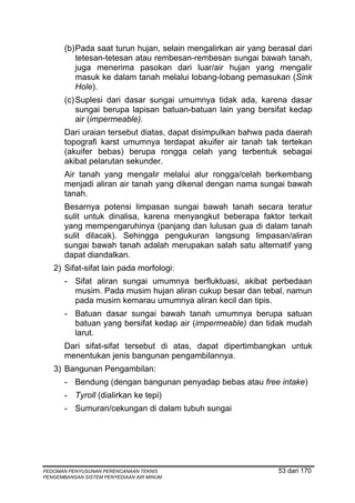 (b) Pada saat turun hujan, selain mengalirkan air yang berasal dari
           tetesan-tetesan atau rembesan-rembesan sungai bawah tanah,
           juga menerima pasokan dari luar/air hujan yang mengalir
           masuk ke dalam tanah melalui lobang-lobang pemasukan (Sink
           Hole).
       (c) Suplesi dari dasar sungai umumnya tidak ada, karena dasar
           sungai berupa lapisan batuan-batuan lain yang bersifat kedap
           air (impermeable).
       Dari uraian tersebut diatas, dapat disimpulkan bahwa pada daerah
       topografi karst umumnya terdapat akuifer air tanah tak tertekan
       (akuifer bebas) berupa rongga celah yang terbentuk sebagai
       akibat pelarutan sekunder.
       Air tanah yang mengalir melalui alur rongga/celah berkembang
       menjadi aliran air tanah yang dikenal dengan nama sungai bawah
       tanah.
       Besarnya potensi limpasan sungai bawah tanah secara teratur
       sulit untuk dinalisa, karena menyangkut beberapa faktor terkait
       yang mempengaruhinya (panjang dan lulusan gua di dalam tanah
       sulit dilacak). Sehingga pengukuran langsung limpasan/aliran
       sungai bawah tanah adalah merupakan salah satu alternatif yang
       dapat diandalkan.
   2) Sifat-sifat lain pada morfologi:
       - Sifat aliran sungai umumnya berfluktuasi, akibat perbedaan
         musim. Pada musim hujan aliran cukup besar dan tebal, namun
         pada musim kemarau umumnya aliran kecil dan tipis.
       - Batuan dasar sungai bawah tanah umumnya berupa satuan
         batuan yang bersifat kedap air (impermeable) dan tidak mudah
         larut.
       Dari sifat-sifat tersebut di atas, dapat dipertimbangkan untuk
       menentukan jenis bangunan pengambilannya.
   3) Bangunan Pengambilan:
       - Bendung (dengan bangunan penyadap bebas atau free intake)
       - Tyroll (dialirkan ke tepi)
       - Sumuran/cekungan di dalam tubuh sungai




PEDOMAN PENYUSUNAN PERENCANAAN TEKNIS                           53 dari 170
PENGEMBANGAN SISTEM PENYEDIAAN AIR MINUM
 