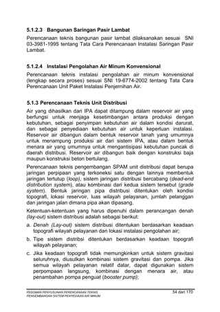 5.1.2.3 Bangunan Saringan Pasir Lambat
Perencanaan teknis bangunan pasir lambat dilaksanakan sesuai SNI
03-3981-1995 tentang Tata Cara Perencanaan Instalasi Saringan Pasir
Lambat.


5.1.2.4 Instalasi Pengolahan Air Minum Konvensional
Perencanaan teknis instalasi pengolahan air minum konvensional
(lengkap secara proses) sesuai SNI 19-6774-2002 tentang Tata Cara
Perencanaan Unit Paket Instalasi Penjernihan Air.


5.1.3 Perencanaan Teknis Unit Distribusi
Air yang dihasilkan dari IPA dapat ditampung dalam reservoir air yang
berfungsi untuk menjaga kesetimbangan antara produksi dengan
kebutuhan, sebagai penyimpan kebutuhan air dalam kondisi darurat,
dan sebagai penyediaan kebutuhan air untuk keperluan instalasi.
Reservoir air dibangun dalam bentuk reservoir tanah yang umumnya
untuk menampung produksi air dari sistem IPA, atau dalam bentuk
menara air yang umumnya untuk mengantisipasi kebutuhan puncak di
daerah distribusi. Reservoir air dibangun baik dengan konstruksi baja
maupun konstruksi beton bertulang.
Perencanaan teknis pengembangan SPAM unit distribusi dapat berupa
jaringan perpipaan yang terkoneksi satu dengan lainnya membentuk
jaringan tertutup (loop), sistem jaringan distribusi bercabang (dead-end
distribution system), atau kombinasi dari kedua sistem tersebut (grade
system). Bentuk jaringan pipa distribusi ditentukan oleh kondisi
topografi, lokasi reservoir, luas wilayah pelayanan, jumlah pelanggan
dan jaringan jalan dimana pipa akan dipasang.
Ketentuan-ketentuan yang harus dipenuhi dalam perancangan denah
(lay-out) sistem distribusi adalah sebagai berikut:
a. Denah (Lay-out) sistem distribusi ditentukan berdasarkan keadaan
   topografi wilayah pelayanan dan lokasi instalasi pengolahan air;
b. Tipe sistem distribsi ditentukan berdasarkan keadaan topografi
   wilayah pelayanan;
c. Jika keadaan topografi tidak memungkinkan untuk sistem gravitasi
   seluruhnya, diusulkan kombinasi sistem gravitasi dan pompa. Jika
   semua wilayah pelayanan relatif datar, dapat digunakan sistem
   perpompaan langsung, kombinasi dengan menara air, atau
   penambahan pompa penguat (booster pump);

PEDOMAN PENYUSUNAN PERENCANAAN TEKNIS                         54 dari 170
PENGEMBANGAN SISTEM PENYEDIAAN AIR MINUM
 