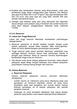 b) Kualitas pipa berdasarkan tekanan yang direncanakan; untuk pipa
   bertekanan tinggi dapat menggunakan pipa Galvanis (GI) Medium
   atau pipa PVC kelas AW, 8 s/d 10 kg/cm2 atau pipa berdasarkan SNI,
   Seri (10–12,5), atau jenis pipa lain yang telah memiliki SNI atau
   standar internasional setara.
c) Jaringan pipa didesain pada jalur yang ditentukan dan digambar
   sesuai dengan zona pelayan yang di tentukan dari jumlah konsumen
   yang akan dilayani, penggambaran dilakukan skala maksimal
   1:5.000.


5.1.3.2 Reservoir
A. Lokasi dan Tinggi Reservoir
Lokasi dan tinggi reservoir ditentukan berdasarkan pertimbangan
sebagai berikut:
a. Reservoir pelayanan di tempat sedekat mungkin dengan pusat
   daerah pelayanan, kecuali kalau keadaan tidak memungkinkan.
   Selain itu harus dipertimbangkan pemasangan pipa paralel;
b. Tinggi reservoir pada sistem gravitasi ditentukan sedemikian rupa
   sehingga tekanan minimum sesuai hasil perhitungan hidrolis di
   jaringan pipa distribusi. Muka air reservoir rencana diperhitungkan
   berdasarkan tinggi muka air minimum;
c. Jika elevasi muka tanah wilayah pelayanan bervariasi, maka wilayah
   pelayanan dapat dibagi menjadi beberapa zona wilayah pelayanan
   yang dilayani masing-masing dengan satu reservoir.


B. Volume Reservoir
   a. Reservoir Pelayanan
   Volume reservoir            pelayanan   (service   reservoir)   ditentukan
   berdasarkan:
   - Jumlah volume air maksimum yang harus ditampung pada saat
     pemakaian air minimum ditambah volume air yang harus
     disediakan pada saat pengaliran jam puncak karena adanya
     fluktuasi pemakaian air di wilayah pelayanan dan periode
     pengisian reservoir.
   - Cadangan air untuk pemadam kebakaran kota sesuai dengan
     peraturan yang berlaku untuk daerah setempat Dinas Kebakaran.



PEDOMAN PENYUSUNAN PERENCANAAN TEKNIS                               56 dari 170
PENGEMBANGAN SISTEM PENYEDIAAN AIR MINUM
 