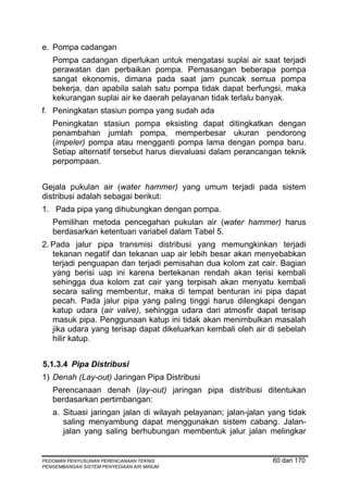 e. Pompa cadangan
   Pompa cadangan diperlukan untuk mengatasi suplai air saat terjadi
   perawatan dan perbaikan pompa. Pemasangan beberapa pompa
   sangat ekonomis, dimana pada saat jam puncak semua pompa
   bekerja, dan apabila salah satu pompa tidak dapat berfungsi, maka
   kekurangan suplai air ke daerah pelayanan tidak terlalu banyak.
f. Peningkatan stasiun pompa yang sudah ada
   Peningkatan stasiun pompa eksisting dapat ditingkatkan dengan
   penambahan jumlah pompa, memperbesar ukuran pendorong
   (impeler) pompa atau mengganti pompa lama dengan pompa baru.
   Setiap alternatif tersebut harus dievaluasi dalam perancangan teknik
   perpompaan.


Gejala pukulan air (water hammer) yang umum terjadi pada sistem
distribusi adalah sebagai berikut:
1. Pada pipa yang dihubungkan dengan pompa.
   Pemilihan metoda pencegahan pukulan air (water hammer) harus
   berdasarkan ketentuan variabel dalam Tabel 5.
2. Pada jalur pipa transmisi distribusi yang memungkinkan terjadi
   tekanan negatif dan tekanan uap air lebih besar akan menyebabkan
   terjadi penguapan dan terjadi pemisahan dua kolom zat cair. Bagian
   yang berisi uap ini karena bertekanan rendah akan terisi kembali
   sehingga dua kolom zat cair yang terpisah akan menyatu kembali
   secara saling membentur, maka di tempat benturan ini pipa dapat
   pecah. Pada jalur pipa yang paling tinggi harus dilengkapi dengan
   katup udara (air valve), sehingga udara dari atmosfir dapat terisap
   masuk pipa. Penggunaan katup ini tidak akan menimbulkan masalah
   jika udara yang terisap dapat dikeluarkan kembali oleh air di sebelah
   hilir katup.


5.1.3.4 Pipa Distribusi
1) Denah (Lay-out) Jaringan Pipa Distribusi
   Perencanaan denah (lay-out) jaringan pipa distribusi ditentukan
   berdasarkan pertimbangan:
   a. Situasi jaringan jalan di wilayah pelayanan; jalan-jalan yang tidak
      saling menyambung dapat menggunakan sistem cabang. Jalan-
      jalan yang saling berhubungan membentuk jalur jalan melingkar


PEDOMAN PENYUSUNAN PERENCANAAN TEKNIS                          60 dari 170
PENGEMBANGAN SISTEM PENYEDIAAN AIR MINUM
 