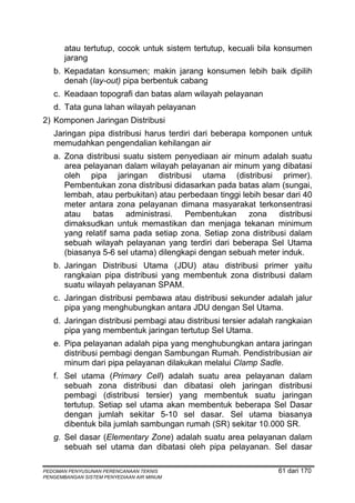 atau tertutup, cocok untuk sistem tertutup, kecuali bila konsumen
       jarang
   b. Kepadatan konsumen; makin jarang konsumen lebih baik dipilih
      denah (lay-out) pipa berbentuk cabang
   c. Keadaan topografi dan batas alam wilayah pelayanan
   d. Tata guna lahan wilayah pelayanan
2) Komponen Jaringan Distribusi
   Jaringan pipa distribusi harus terdiri dari beberapa komponen untuk
   memudahkan pengendalian kehilangan air
   a. Zona distribusi suatu sistem penyediaan air minum adalah suatu
      area pelayanan dalam wilayah pelayanan air minum yang dibatasi
      oleh pipa jaringan distribusi utama (distribusi primer).
      Pembentukan zona distribusi didasarkan pada batas alam (sungai,
      lembah, atau perbukitan) atau perbedaan tinggi lebih besar dari 40
      meter antara zona pelayanan dimana masyarakat terkonsentrasi
      atau batas administrasi. Pembentukan zona distribusi
      dimaksudkan untuk memastikan dan menjaga tekanan minimum
      yang relatif sama pada setiap zona. Setiap zona distribusi dalam
      sebuah wilayah pelayanan yang terdiri dari beberapa Sel Utama
      (biasanya 5-6 sel utama) dilengkapi dengan sebuah meter induk.
   b. Jaringan Distribusi Utama (JDU) atau distribusi primer yaitu
      rangkaian pipa distribusi yang membentuk zona distribusi dalam
      suatu wilayah pelayanan SPAM.
   c. Jaringan distribusi pembawa atau distribusi sekunder adalah jalur
      pipa yang menghubungkan antara JDU dengan Sel Utama.
   d. Jaringan distribusi pembagi atau distribusi tersier adalah rangkaian
      pipa yang membentuk jaringan tertutup Sel Utama.
   e. Pipa pelayanan adalah pipa yang menghubungkan antara jaringan
      distribusi pembagi dengan Sambungan Rumah. Pendistribusian air
      minum dari pipa pelayanan dilakukan melalui Clamp Sadle.
   f. Sel utama (Primary Cell) adalah suatu area pelayanan dalam
      sebuah zona distribusi dan dibatasi oleh jaringan distribusi
      pembagi (distribusi tersier) yang membentuk suatu jaringan
      tertutup. Setiap sel utama akan membentuk beberapa Sel Dasar
      dengan jumlah sekitar 5-10 sel dasar. Sel utama biasanya
      dibentuk bila jumlah sambungan rumah (SR) sekitar 10.000 SR.
   g. Sel dasar (Elementary Zone) adalah suatu area pelayanan dalam
      sebuah sel utama dan dibatasi oleh pipa pelayanan. Sel dasar

PEDOMAN PENYUSUNAN PERENCANAAN TEKNIS                           61 dari 170
PENGEMBANGAN SISTEM PENYEDIAAN AIR MINUM
 