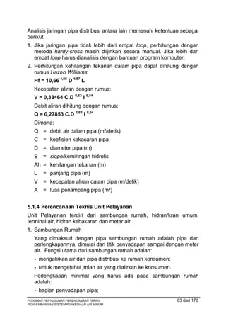 Analisis jaringan pipa distribusi antara lain memenuhi ketentuan sebagai
berikut:
1. Jika jaringan pipa tidak lebih dari empat loop, perhitungan dengan
   metoda hardy-cross masih diijinkan secara manual. Jika lebih dari
   empat loop harus dianalisis dengan bantuan program komputer.
2. Perhitungan kehilangan tekanan dalam pipa dapat dihitung dengan
   rumus Hazen Williams:
   Hf = 10,66-1,85 D-4,87 L
   Kecepatan aliran dengan rumus:
   V = 0,38464 C.D 0,63 I 0,54
   Debit aliran dihitung dengan rumus:
   Q = 0,27853 C.D 2,63 I 0,54
   Dimana:
   Q = debit air dalam pipa (m³/detik)
   C = koefisien kekasaran pipa
   D = diameter pipa (m)
   S    = slope/kemiringan hidrolis
   Ah = kehilangan tekanan (m)
   L    = panjang pipa (m)
   V    = kecepatan aliran dalam pipa (m/detik)
   A    = luas penampang pipa (m³)


5.1.4 Perencanaan Teknis Unit Pelayanan
Unit Pelayanan terdiri dari sambungan rumah, hidran/kran umum,
terminal air, hidran kebakaran dan meter air.
1. Sambungan Rumah
   Yang dimaksud dengan pipa sambungan rumah adalah pipa dan
   perlengkapannya, dimulai dari titik penyadapan sampai dengan meter
   air. Fungsi utama dari sambungan rumah adalah:
   - mengalirkan air dari pipa distribusi ke rumah konsumen;
   - untuk mengetahui jmlah air yang dialirkan ke konsumen.
   Perlengkapan minimal yang harus ada pada sambungan rumah
   adalah:
   - bagian penyadapan pipa;
PEDOMAN PENYUSUNAN PERENCANAAN TEKNIS                          63 dari 170
PENGEMBANGAN SISTEM PENYEDIAAN AIR MINUM
 