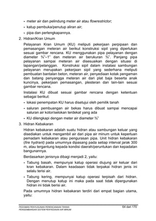 - meter air dan pelindung meter air atau flowrestrictor;
   - katup pembuka/penutup aliran air;
   - pipa dan perlengkapannya.
2. Hidran/Kran Umum
   Pelayanan Kran Umum (KU) meliputi pekerjaan perpipaan dan
   pemasangan meteran air berikut konstruksi sipil yang diperlukan
   sesuai gambar rencana. KU menggunakan pipa pelayanan dengan
   diameter ¾”–1” dan meteran air berukuran ¾”. Panjang pipa
   pelayanan sampai meteran air disesuaikan dengan situasi di
   lapangan/pelanggan. Konstruksi sipil dalam instalasi sambungan
   pelayanan merupakan pekerjaan sipil yang sederhana meliputi
   pembuatan bantalan beton, meteran air, penyediaan kotak pengaman
   dan batang penyangga meteran air dari plat baja beserta anak
   kuncinya, pekerjaan pemasangan, plesteran dan lain-lain sesuai
   gambar rencana.
   Instalasi KU dibuat sesuai gambar rencana dengan ketentuan
   sebagai berikut:
   - lokasi penempatan KU harus disetujui oleh pemilik tanah
   - saluran pembuangan air bekas harus dibuat sampai mencapai
     saluran air kotor/selokan terdekat yang ada
   - KU dilengkapi dengan meter air diameter ¾”
3. Hidran Kebakaran
   Hidran kebakaran adalah suatu hidran atau sambungan keluar yang
   disediakan untuk mengambil air dari pipa air minum untuk keperluan
   pemadam kebakaran atau pengurasan pipa. Unit hidran kebakaran
   (fire hydrant) pada umumnya dipasang pada setiap interval jarak 300
   m, atau tergantung kepada kondisi daerah/peruntukan dan kepadatan
   bangunannya.
   Berdasarkan jenisnya dibagi menjadi 2, yaitu:
   - Tabung basah, mempunyai katup operasi diujung air keluar dari
     kran kebakaran. Dalam keadaaan tidak terpakai hidran jenis ini
     selalu terisi air.
   - Tabung kering, mempunyai katup operasi terpisah dari hidran.
     Dengan menutup katup ini maka pada saat tidak dipergunakan
     hidran ini tidak berisi air.
   Pada umumnya hidran kebakaran terdiri dari empat bagian utama,
   yaitu:


PEDOMAN PENYUSUNAN PERENCANAAN TEKNIS                          64 dari 170
PENGEMBANGAN SISTEM PENYEDIAAN AIR MINUM
 
