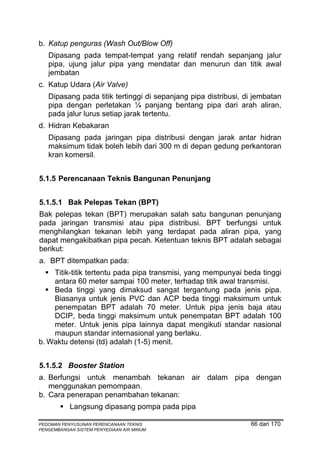 b. Katup penguras (Wash Out/Blow Off)
   Dipasang pada tempat-tempat yang relatif rendah sepanjang jalur
   pipa, ujung jalur pipa yang mendatar dan menurun dan titik awal
   jembatan
c. Katup Udara (Air Valve)
   Dipasang pada titik tertinggi di sepanjang pipa distribusi, di jembatan
   pipa dengan perletakan ¼ panjang bentang pipa dari arah aliran,
   pada jalur lurus setiap jarak tertentu.
d. Hidran Kebakaran
   Dipasang pada jaringan pipa distribusi dengan jarak antar hidran
   maksimum tidak boleh lebih dari 300 m di depan gedung perkantoran
   kran komersil.


5.1.5 Perencanaan Teknis Bangunan Penunjang


5.1.5.1 Bak Pelepas Tekan (BPT)
Bak pelepas tekan (BPT) merupakan salah satu bangunan penunjang
pada jaringan transmisi atau pipa distribusi. BPT berfungsi untuk
menghilangkan tekanan lebih yang terdapat pada aliran pipa, yang
dapat mengakibatkan pipa pecah. Ketentuan teknis BPT adalah sebagai
berikut:
a. BPT ditempatkan pada:
    Titik-titik tertentu pada pipa transmisi, yang mempunyai beda tinggi
    antara 60 meter sampai 100 meter, terhadap titik awal transmisi.
    Beda tinggi yang dimaksud sangat tergantung pada jenis pipa.
    Biasanya untuk jenis PVC dan ACP beda tinggi maksimum untuk
    penempatan BPT adalah 70 meter. Untuk pipa jenis baja atau
    DCIP, beda tinggi maksimum untuk penempatan BPT adalah 100
    meter. Untuk jenis pipa lainnya dapat mengikuti standar nasional
    maupun standar internasional yang berlaku.
b. Waktu detensi (td) adalah (1-5) menit.


5.1.5.2 Booster Station
a. Berfungsi untuk menambah tekanan air dalam pipa dengan
   menggunakan pemompaan.
b. Cara penerapan penambahan tekanan:
           Langsung dipasang pompa pada pipa

PEDOMAN PENYUSUNAN PERENCANAAN TEKNIS                           66 dari 170
PENGEMBANGAN SISTEM PENYEDIAAN AIR MINUM
 