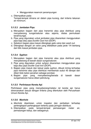 Menggunakan reservoir penampungan
c. Ditempatkan pada:
   Tempat-tempat dimana air dalam pipa kurang, dari kriteria tekanan
   air minimum.


5.1.5.3 Jembatan Pipa
a. Merupakan bagian dari pipa transmisi atau pipa distribusi yang
   menyeberang sungai/saluran atau sejenis, diatas permukaan
   tanah/sungai.
b. Pipa yang digunakan untuk jembatan pipa disarankan menggunakan
   pipa baja atau pipa Ductile Cast Iron (DCIP).
c. Sebelum bagian pipa masuk dilengkapi gate valve dan wash out.
d. Dilengkapi dengan air valve yang diletakkan pada jarak 1/4 bentang
   dari titik masuk jembatan pipa.


5.1.5.4 Syphon
1. Merupakan bagian dari pipa transmisi atau pipa distribusi yang
   menyeberang di bawah dasar sungai/saluran.
2. Pipa yang digunakan untuk syhpon disarankan menggunakan pipa
   baja atau pipa Ductile Cast Iron (DCIP).
3. Bagian pipa masuk dan keluar pada syphon, dibuat miring terhadap
   pipa transmisi atau pipa distribusi membentuk sudut 45 derajat dan
   diberi blok beton penahan sebagai pondasi.
4. Bagian pipa yang menyeberang/berada di bawah dasar
   sungai/saluran harus diberi pelindung.


5.1.5.5 Perlintasan Kereta Api
Perlintasan pipa yang menyeberang/melalui rel kereta api harus
direncanakan sesuai dengan kriteria yang ditentukan oleh Perusahaan
Umum Kereta Api.


5.1.5.6 Manhole
a. Manhole diperlukan untuk inspeksi dan perbaikan terhadap
   perlengkapan-perlengkapan tertentu pada jaringan distribusi.
b. Ditempatkan pada tempat-tempat pemasangan meter air,
   pemasangan katup, dan sebagainya.



PEDOMAN PENYUSUNAN PERENCANAAN TEKNIS                       67 dari 170
PENGEMBANGAN SISTEM PENYEDIAAN AIR MINUM
 