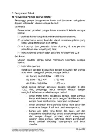 B. Persyaratan Teknik
1) Penyangga Pompa dan Generator
   Penyangga pompa dan generator harus kuat dan aman dari getaran
   dengan kriteria dan ukuran sebagai berikut:
   (a) Kriteria
       Perencanaan pondasi pompa harus memenuhi kriteria sebagai
       berikut:
       (1) pondasi harus cukup kuat menahan beban diatasnya;
       (2) pondasi harus cukup kuat dan dapat meredam getaran yang
           besar yang ditimbulkan oleh pompa;
       (3) unit pompa dan generator harus dipasang di atas pondasi
           pada tanah atau tempat yang baik;
       (4) bahan pondasi adalah beton sekurang-kurangnya fc-22,5
   (b) Ukuran
       Ukuran pondasi pompa harus memenuhi ketentuan sebagai
       berikut:
       (1) ketebalan pondasi
            Ketebalan pondasi disesuaikan dengan kekuatan dari pompa
            atau motor penggerak pompa, sebagai berikut:
                  (i) kurang dari 55,0 KW   : 600 mm
                  (ii) 55,0 – 75,0 KW       : 750 mm
                  (iii) 75,0 – 100,0 KW     : 1000 mm
            Untuk pompa dengan generator dengan kekuatan di atas
            100,0 KW, penyangga harus didesain khusus dengan
            mengikuti ketentuan pondasi sebagai berikut:
                  - untuk motor listrik penggerak pompa, berat pondasi
                    harus lebih besar atau sama dengan 3 kali berat mesin
                    pompa (total berat pompa, motor dan rangkanya);
                  - untuk generator, berat pondasi harus lebih besar dari
                    atau sama dengan 4 kali total berat mesin pompa;
                  - bahan anti getar yang terdiri dari karet, per dan
                    sebagainya yang biasanya antara dasar piringan mesin
                    dan rangka dengan pondasi, dapat mengurangi
                    getaran pada pondasi sehingga dalam perhitungan
                    berat pondasi dikurangi setengahnya dari berat
                    standar.

PEDOMAN PENYUSUNAN PERENCANAAN TEKNIS                           69 dari 170
PENGEMBANGAN SISTEM PENYEDIAAN AIR MINUM
 