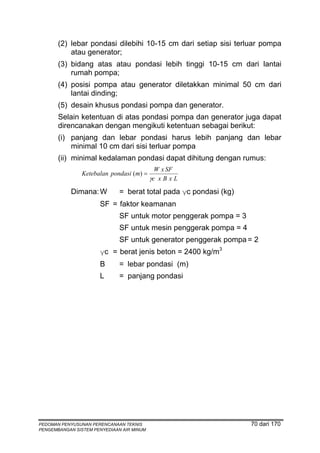 (2) lebar pondasi dilebihi 10-15 cm dari setiap sisi terluar pompa
           atau generator;
       (3) bidang atas atau pondasi lebih tinggi 10-15 cm dari lantai
           rumah pompa;
       (4) posisi pompa atau generator diletakkan minimal 50 cm dari
           lantai dinding;
       (5) desain khusus pondasi pompa dan generator.
       Selain ketentuan di atas pondasi pompa dan generator juga dapat
       direncanakan dengan mengikuti ketentuan sebagai berikut:
       (i) panjang dan lebar pondasi harus lebih panjang dan lebar
           minimal 10 cm dari sisi terluar pompa
       (ii) minimal kedalaman pondasi dapat dihitung dengan rumus:
                                             W x SF
                Ketebalan pondasi (m) =
                                           γc x B x L
            Dimana: W         = berat total pada γc pondasi (kg)
                      SF = faktor keamanan
                              SF untuk motor penggerak pompa = 3
                              SF untuk mesin penggerak pompa = 4
                              SF untuk generator penggerak pompa = 2
                      γc = berat jenis beton = 2400 kg/m3
                      B       = lebar pondasi (m)
                      L       = panjang pondasi




PEDOMAN PENYUSUNAN PERENCANAAN TEKNIS                              70 dari 170
PENGEMBANGAN SISTEM PENYEDIAAN AIR MINUM
 