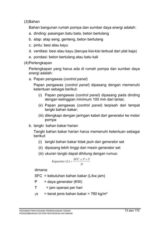 (3) Bahan
       Bahan bangunan rumah pompa dan sumber daya energi adalah:
       a. dinding: pasangan batu bata, beton bertulang
       b. atap: atap seng, genteng, beton bertulang
       c. pintu: besi atau kayu
       d. ventilasi: besi atau kayu (berupa kisi-kisi terbuat dari plat baja)
       e. pondasi: beton bertulang atau batu kali
   (4) Perlengkapan
       Perlengkapan yang harus ada di rumah pompa dan sumber daya
       energi adalah:
       a. Papan pengawas (control panel)
          Papan pengawas (control panel) dipasang dengan memenuhi
          ketentuan sebagai berikut:
                (i) Papan pengawas (control panel) dipasang pada dinding
                    dengan ketinggian minimum 100 mm dari lantai;
                (ii) Papan pengawas (control panel) terpisah dari tempat
                     tangki bahan bakar;
                (iii) dilengkapi dengan jaringan kabel dari generator ke motor
                      pompa
       b. tangki bahan bakar harian
          Tangki bahan bakar harian harus memenuhi ketentuan sebagai
          berikut:
                (i) tangki bahan bakar tidak jauh dari generator set
                (ii) dipasang lebih tinggi dari mesin generator set
                (iii) ukuran tangki dapat dihitung dengan rumus:
                                           SFC x P x T
                        Kapasitas ( L) =
                                               γs
           dimana:
           SFC = kebutuhan bahan bakar (L/kw jam)
           P       = daya generator (KW)
           T        = jam operasi per hari
           γs      = berat jenis bahan bakar = 780 kg/m³



PEDOMAN PENYUSUNAN PERENCANAAN TEKNIS                                  73 dari 170
PENGEMBANGAN SISTEM PENYEDIAAN AIR MINUM
 
