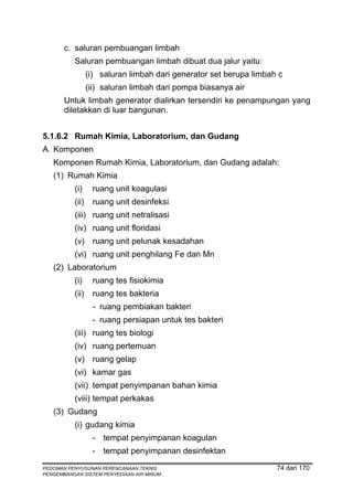 c. saluran pembuangan limbah
          Saluran pembuangan limbah dibuat dua jalur yaitu:
                 (i) saluran limbah dari generator set berupa limbah c
                 (ii) saluran limbah dari pompa biasanya air
       Untuk limbah generator dialirkan tersendiri ke penampungan yang
       diletakkan di luar bangunan.


5.1.6.2 Rumah Kimia, Laboratorium, dan Gudang
A. Komponen
   Komponen Rumah Kimia, Laboratorium, dan Gudang adalah:
   (1) Rumah Kimia
          (i)     ruang unit koagulasi
          (ii)    ruang unit desinfeksi
          (iii) ruang unit netralisasi
          (iv) ruang unit floridasi
          (v) ruang unit pelunak kesadahan
          (vi) ruang unit penghilang Fe dan Mn
   (2) Laboratorium
          (i)     ruang tes fisiokimia
          (ii)    ruang tes bakteria
                  - ruang pembiakan bakteri
                  - ruang persiapan untuk tes bakteri
          (iii) ruang tes biologi
          (iv) ruang pertemuan
          (v) ruang gelap
          (vi) kamar gas
          (vii) tempat penyimpanan bahan kimia
          (viii) tempat perkakas
   (3) Gudang
          (i) gudang kimia
                  - tempat penyimpanan koagulan
                  - tempat penyimpanan desinfektan
PEDOMAN PENYUSUNAN PERENCANAAN TEKNIS                               74 dari 170
PENGEMBANGAN SISTEM PENYEDIAAN AIR MINUM
 