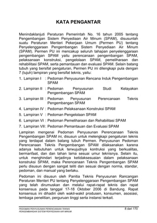 KATA PENGANTAR

Menindaklanjuti Peraturan Pemerintah No. 16 tahun 2005 tentang
Pengembangan Sistem Penyediaan Air Minum (SPAM), disusunlah
suatu Peraturan Menteri Pekerjaan Umum (Permen PU) tentang
Penyelenggaraan Pengembangan Sistem Penyediaan Air Minum
(SPAM). Permen PU ini mencakup seluruh tahapan penyelenggaraan
pengembangan SPAM yaitu perencanaan pengembangan SPAM,
pelaksanaan konstruksi, pengelolaan SPAM, pemeliharaan dan
rehabilitasi SPAM, serta pemantauan dan evaluasi SPAM. Selain batang
tubuh yang bersifat pengaturan, Permen PU ini dilengkapi pula dengan
7 (tujuh) lampiran yang bersifat teknis, yaitu:
1. Lampiran I      : Pedoman Penyusunan Rencana Induk Pengembangan
                     SPAM
2. Lampiran II : Pedoman     Penyusunan         Studi      Kelayakan
                 Pengembangan SPAM
3. Lampiran III : Pedoman   Penyusunan       Perencanaan      Teknis
                  Pengembangan SPAM
4. Lampiran IV : Pedoman Pelaksanaan Konstruksi SPAM
5. Lampiran V : Pedoman Pengelolaan SPAM
6. Lampiran VI : Pedoman Pemeliharaan dan Rehabilitasi SPAM
7. Lampiran VII : Pedoman Pemantauan dan Evaluasi SPAM
Lampiran mengenai Pedoman Penyusunan Perencanaan Teknis
Pengembangan SPAM ini, disusun untuk melengkapi pengaturan teknis
yang terdapat dalam batang tubuh Permen. Penyusunan Pedoman
Perencanaan Teknis Pengembangan SPAM dilaksanakan karena
adanya kebutuhan untuk terwujudnya kontruksi yang berkualitas,
bermanfaat, dan dan tahan lama sesuai umur teknisnya. Selain itu,
untuk menghindari terjadinya ketidaksesuaian dalam pelaksanaan
konstruksi SPAM, maka Perencanaan Teknis Pengembangan SPAM
perlu disusun dengan sangat teliti dan sesuai dengan norma, standar,
pedoman, dan manual yang berlaku.
Pedoman ini disusun oleh Panitia Teknis Penyusunan Rancangan
Peraturan Menteri PU tentang Penyelenggaraan Pengembangan SPAM
yang telah dirumuskan dan melalui rapat-rapat teknis dan rapat
konsensus pada tanggal 17-18 Oktober 2006 di Bandung. Rapat
konsensus ini dihadiri oleh wakil-wakil produsen, konsumen, asosiasi,
lembaga penelitian, perguruan tinggi serta instansi terkait.

PEDOMAN PENYUSUNAN PERENCANAAN TEKNIS                        8 dari 170
PENGEMBANGAN SISTEM PENYEDIAAN AIR MINUM
 