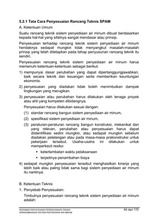 5.2.1 Tata Cara Penyesuaian Rancang Teknis SPAM
A. Ketentuan Umum
Suatu rancang teknik sistem penyediaan air minum dibuat berdasarkan
kepada hal-hal yang sifatnya sangat mendasar atau prinsip.
Penyesuaian terhadap rancang teknik sistem penyediaan air minum
hendaknya sedapat mungkin tidak menyangkut masalah-masalah
prinsip yang telah ditetapkan pada tahap penyusunan rancang teknik itu
sendiri.
Penyesuaian rancang teknik sistem penyediaan air minum harus
memenuhi ketentuan-ketentuan sebagai berikut:
1) mempunyai dasar perubahan yang dapat dipertanggungjawabkan,
   baik secara teknik dan keuangan serta memberikan keuntungan
   ekonomis.
2) penyesuaian yang diadakan tidak boleh menimbulkan dampak
   lingkungan yang merugikan.
3) penyesuaian atau perubahan harus dilakukan oleh tenaga proyek
   atau ahli yang kompeten dibidangnya.
   Penyesuaian harus dilakukan sesuai dengan:
   (1) standar rancang bangun sistem penyediaan air minum,
   (2) spesifikasi sistem penyediaan air minum,
   (3) peraturan-peraturan rancang bangun konstruksi, mekanikal dan
       yang relevan, perubahan atau penyesuaian harus dapat
       diidentifikasi sedini mungkin, atau sedapat mungkin sebelum
       diadakan pelelangan atau pada masa-masa prakonstruksi untuk
       pekerjaan tersebut. Usaha-usaha ini dilakukan untuk
       memperkecil resiko:
                keterlambatan waktu pelaksanaan
                terjadinya penambahan biaya
4) sedapat mungkin penyesuaian tersebut menghasilkan kinerja yang
   lebih baik atau paling tidak sama bagi sistem penyediaan air minum
   itu nantinya.


B. Ketentuan Teknis
1. Penyebab Penyesuaian:
   Timbulnya penyesuaian rancang teknik sistem penyediaan air minum
   adalah:

PEDOMAN PENYUSUNAN PERENCANAAN TEKNIS                        84 dari 170
PENGEMBANGAN SISTEM PENYEDIAAN AIR MINUM
 