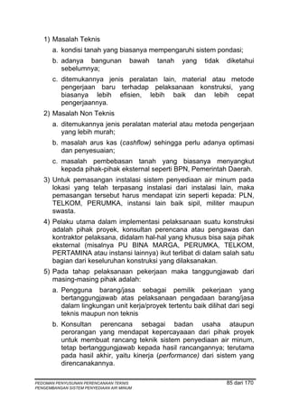 1) Masalah Teknis
       a. kondisi tanah yang biasanya mempengaruhi sistem pondasi;
       b. adanya bangunan              bawah   tanah   yang   tidak   diketahui
          sebelumnya;
       c. ditemukannya jenis peralatan lain, material atau metode
          pengerjaan baru terhadap pelaksanaan konstruksi, yang
          biasanya lebih efisien, lebih baik dan lebih cepat
          pengerjaannya.
   2) Masalah Non Teknis
       a. ditemukannya jenis peralatan material atau metoda pengerjaan
          yang lebih murah;
       b. masalah arus kas (cashflow) sehingga perlu adanya optimasi
          dan penyesuaian;
       c. masalah pembebasan tanah yang biasanya menyangkut
          kepada pihak-pihak eksternal seperti BPN, Pemerintah Daerah.
   3) Untuk pemasangan instalasi sistem penyediaan air minum pada
      lokasi yang telah terpasang instalasi dari instalasi lain, maka
      pemasangan tersebut harus mendapat izin seperti kepada: PLN,
      TELKOM, PERUMKA, instansi lain baik sipil, militer maupun
      swasta.
   4) Pelaku utama dalam implementasi pelaksanaan suatu konstruksi
      adalah pihak proyek, konsultan perencana atau pengawas dan
      kontraktor pelaksana, didalam hal-hal yang khusus bisa saja pihak
      eksternal (misalnya PU BINA MARGA, PERUMKA, TELKOM,
      PERTAMINA atau instansi lainnya) ikut terlibat di dalam salah satu
      bagian dari keseluruhan konstruksi yang dilaksanakan.
   5) Pada tahap pelaksanaan pekerjaan maka tanggungjawab dari
      masing-masing pihak adalah:
       a. Pengguna barang/jasa sebagai pemilik pekerjaan yang
          bertanggungjawab atas pelaksanaan pengadaan barang/jasa
          dalam lingkungan unit kerja/proyek tertentu baik dilihat dari segi
          teknis maupun non teknis
       b. Konsultan perencana sebagai badan usaha ataupun
          perorangan yang mendapat kepercayaaan dari pihak proyek
          untuk membuat rancang teknik sistem penyediaan air minum,
          tetap bertanggungjawab kepada hasil rancangannya; terutama
          pada hasil akhir, yaitu kinerja (performance) dari sistem yang
          direncanakannya.

PEDOMAN PENYUSUNAN PERENCANAAN TEKNIS                                 85 dari 170
PENGEMBANGAN SISTEM PENYEDIAAN AIR MINUM
 