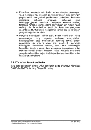 c. Konsultan pengawas yaitu badan usaha ataupun perorangan
          yang mendapat kepercayaan pemilik pekerjaan atau pemimpin
          proyek untuk mengawasi pelaksanaan pekerjaan. Biasanya
          disamping      sebagai     pengawas,     sekaligus    juga
          bertanggungjawab melakukan pengkajian kembali (review)
          terhadap rancang teknik sistem penyediaan air minum yang
          sedang diimplementasikan; untuk itu konsultan pengawas
          senantiasa dituntut untuk mengetahui semua aspek pekerjaan
          yang sedang dilaksanakan.
       d. Penyedia barang/jasa adalah suatu badan usaha atau orang
          perseorangan yang kegiatan usahanya menyediakan
          barang/layanan jasa berdasarkan rancang teknik sistem
          penyediaan air minum yang ada; untuk itu penyedia
          barang/jasa senantiasa dituntut, baik untuk kepentingan
          kontraktor sendiri maupun bagi pengguna barang/jasa, untuk
          mengidentifikasi semua masalah teknis maupun non-teknis
          yang dirasakan tidak wajar, tidak benar bahkan tidak bisa untuk
          dilaksanakan olehnya.


5.2.2 Tata Cara Penentuan Simbol
Tata cara penentuan simbol untuk bangunan pada umumnya mengikuti
SNI 03-6481-2000 tentang Sistem Plumbing.




PEDOMAN PENYUSUNAN PERENCANAAN TEKNIS                           86 dari 170
PENGEMBANGAN SISTEM PENYEDIAAN AIR MINUM
 