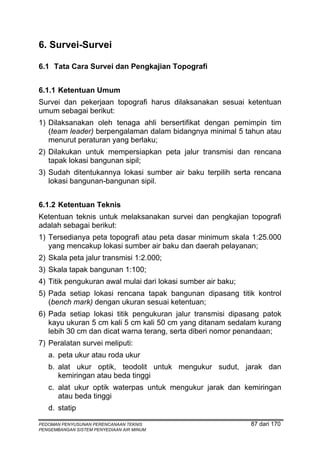 6. Survei-Survei

6.1 Tata Cara Survei dan Pengkajian Topografi


6.1.1 Ketentuan Umum
Survei dan pekerjaan topografi harus dilaksanakan sesuai ketentuan
umum sebagai berikut:
1) Dilaksanakan oleh tenaga ahli bersertifikat dengan pemimpin tim
   (team leader) berpengalaman dalam bidangnya minimal 5 tahun atau
   menurut peraturan yang berlaku;
2) Dilakukan untuk mempersiapkan peta jalur transmisi dan rencana
   tapak lokasi bangunan sipil;
3) Sudah ditentukannya lokasi sumber air baku terpilih serta rencana
   lokasi bangunan-bangunan sipil.


6.1.2 Ketentuan Teknis
Ketentuan teknis untuk melaksanakan survei dan pengkajian topografi
adalah sebagai berikut:
1) Tersedianya peta topografi atau peta dasar minimum skala 1:25.000
   yang mencakup lokasi sumber air baku dan daerah pelayanan;
2) Skala peta jalur transmisi 1:2.000;
3) Skala tapak bangunan 1:100;
4) Titik pengukuran awal mulai dari lokasi sumber air baku;
5) Pada setiap lokasi rencana tapak bangunan dipasang titik kontrol
   (bench mark) dengan ukuran sesuai ketentuan;
6) Pada setiap lokasi titik pengukuran jalur transmisi dipasang patok
   kayu ukuran 5 cm kali 5 cm kali 50 cm yang ditanam sedalam kurang
   lebih 30 cm dan dicat warna terang, serta diberi nomor penandaan;
7) Peralatan survei meliputi:
   a. peta ukur atau roda ukur
   b. alat ukur optik, teodolit untuk mengukur sudut, jarak dan
      kemiringan atau beda tinggi
   c. alat ukur optik waterpas untuk mengukur jarak dan kemiringan
      atau beda tinggi
   d. statip

PEDOMAN PENYUSUNAN PERENCANAAN TEKNIS                         87 dari 170
PENGEMBANGAN SISTEM PENYEDIAAN AIR MINUM
 