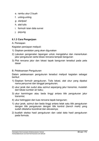 e. rambu ukur 2 buah
   f. unting-unting
   g. startpad
   h. alat tulis
   i. formulir isian data survei
   j. payung


6.1.3 Cara Pengerjaan
A. Persiapan
Kegiatan persiapan meliputi:
1) Siapkan peralatan yang akan digunakan
2) Lakukan pengenalan lapangan untuk mengetahui dan menentukan
   jalur pengukuran serta lokasi rencana tampak bangunan
3) Plot rencana jalur dan lokasi tapak bangunan tersebut pada peta
   dasar


B. Pelaksanaan Pengukuran
Dalam pelaksanaan pengukuran tersebut meliputi kegiatan sebagai
berikut:
1) Siapkan formulir pengukuran. Tulis lokasi, alat ukur yang dipakai
   nama penyurvei dan tanggal pengukuran;
2) ukur jarak dan sudut atau azimut sepanjang jalur transmisi, mulailah
   dari lokasi sumber air baku;
3) ukur kemiringan atau beda tinggi antara titik pengukuran jalur
   transmisi;
4) ukur ketinggian dan luas rencana tapak bangunan;
1) ukur jarak, azimut dan beda tinggi antara letak satu titik pengukuran
   dengan titik pengukuran dengan titik kontrol (bench mark) yang
   sudah diketahui koordinat dan elevasinya;
2) buatlah sketsa hasil pengukuran dan catat data hasil pengukuran
   pada formula.




PEDOMAN PENYUSUNAN PERENCANAAN TEKNIS                          88 dari 170
PENGEMBANGAN SISTEM PENYEDIAAN AIR MINUM
 