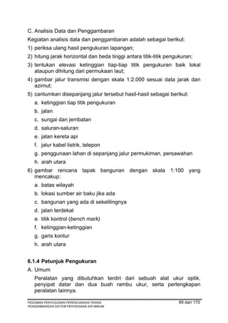 C. Analisis Data dan Penggambaran
Kegiatan analisis data dan penggambaran adalah sebagai berikut:
1) periksa ulang hasil pengukuran lapangan;
2) hitung jarak horizontal dan beda tinggi antara titik-titik pengukuran;
3) tentukan elevasi ketinggian tiap-tiap titik pengukuran baik lokal
   ataupun dihitung dari permukaan laut;
4) gambar jalur transmisi dengan skala 1:2.000 sesuai data jarak dan
   azimut;
5) cantumkan disepanjang jalur tersebut hasil-hasil sebagai berikut:
   a. ketinggian tiap titik pengukuran
   b. jalan
   c. sungai dan jembatan
   d. saluran-saluran
   e. jalan kereta api
   f. jalur kabel listrik, telepon
   g. penggunaan lahan di sepanjang jalur permukiman, persawahan
   h. arah utara
6) gambar rencana tapak bangunan dengan skala 1:100 yang
   mencakup:
   a. batas wilayah
   b. lokasi sumber air baku jika ada
   c. bangunan yang ada di sekelilingnya
   d. jalan terdekat
   e. titik kontrol (bench mark)
   f. ketinggian-ketinggian
   g. garis kontur
   h. arah utara


6.1.4 Petunjuk Pengukuran
A. Umum
   Peralatan yang dibutuhkan terdiri dari sebuah alat ukur optik,
   penyipat datar dan dua buah rambu ukur, serta perlengkapan
   peralatan lainnya.

PEDOMAN PENYUSUNAN PERENCANAAN TEKNIS                             89 dari 170
PENGEMBANGAN SISTEM PENYEDIAAN AIR MINUM
 