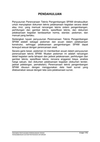 PENDAHULUAN

Penyusunan Perencanaan Teknis Pengembangan SPAM dimaksudkan
untuk menyiapkan dokumen teknis pelaksanaan kegiatan secara detail
atau rinci, yang memuat rancangan teknis sistem pengembangan,
perhitungan dan gambar teknis, spesifikasi teknis, dan dokumen
pelaksanaan kegiatan berdasarkan norma, standar, pedoman, dan
manual yang berlaku.
Sedangkan tujuan penyusunan Perencanaan Teknis Pengembangan
SPAM adalah sebagai pedoman dan acuan dalam pelaksanaan
konstruksi, sehingga pelaksanaan pengembangan SPAM dapat
terwujud sesuai dengan perencanaan awal.
Secara garis besar, pedoman ini memberikan acuan dalam penyusunan
perencanaan teknis SPAM. Muatan pedoman ini adalah rancangan
detail kegiatan serta tahapan dan jadwal pelaksanaan, perhitungan dan
gambar teknis, spesifikasi teknis, rencana anggaran biaya, analisis
harga satuan, dan dokumen pelaksanaan kegiatan (dokumen tender,
jadwal pelelangan, pemaketan). Perencanaan teknis pengembangan
SPAM disusun dengan menggunakan data hasil survei yang
dilaksanakan sesuai dengan tata cara pelaksanaan survei.




PEDOMAN PENYUSUNAN PERENCANAAN TEKNIS                        9 dari 170
PENGEMBANGAN SISTEM PENYEDIAAN AIR MINUM
 