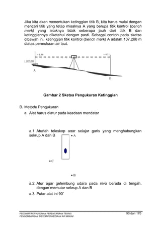 Jika kita akan menentukan ketinggian titik B, kita harus mulai dengan
   mencari titik yang tetap misalnya A yang berupa titik kontrol (bench
   mark) yang letaknya tidak seberapa jauh dari titik B dan
   ketinggiannya diketahui dengan pasti. Sebagai contoh pada sketsa
   dibawah ini, ketinggian titik kontrol (bench mark) A adalah 107.200 m
   diatas permukaan air laut.

               + 0.90                                + 4.11

   + 107.200


           A

                                                          B




                        Gambar 2 Sketsa Pengukuran Ketinggian


B. Metode Pengukuran
   a. Alat harus diatur pada keadaan mendatar



       a.1 Aturlah teleskop agar sejajar garis yang menghubungkan
       sekrup A dan B         •A




                          •C



                                      •B

       a.2 Atur agar gelembung udara pada nivo berada di tengah,
           dengan memutar sekrup A dan B
       a.3 Putar alat ini 90˚




PEDOMAN PENYUSUNAN PERENCANAAN TEKNIS                           90 dari 170
PENGEMBANGAN SISTEM PENYEDIAAN AIR MINUM
 