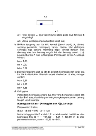 •A


                               C


                                                •B
       a.4 Putar sektup C, agar gelembung udara pada nivo terletak di
           tengah lagi
       a.5 Ulangi langkah pertama kali tadi sekali lagi
   b. Bidikan teropong alat ke titik kontrol (bench mark) A, dimana
      seorang pembantu memegang rambu disana, atur diafragma
      sehingga tiga benang melintang dapat terlihat dengan jelas
      (benang atas: b.a; benang tengah: b.t; dan benang bawah: b.b),
      juga rambu titik A bisa terlihat jelas. Pembacaan di titik A, sebagai
      contoh:
       b.a = 1,18
       b.t = 0,90
       b.b = 0,62
   c. Bidikkan teropong alat ke titik B, setelah ketinggian dan jarak alat
      ke titik A ditentukan. Bacalah seperti disebutkan di atas, sebagai
      contoh:
       b.a = 2,37
       b.t = 2,11
       b.b = 1,85
   d. Ketinggian
       Perbedaan ketinggian antara dua titik yang berturutan seperti titik
       A dan B di atas, dicari dengan mengurangkan pembacaan benang
       tengah untuk dua titik.
       (Ketinggian titik B) – (Ketinggian titik A)(b.t)A-(b.t)B
       Pada contoh di atas:
       (b.t)A – (b.t)B = 0,90 – 2,11 1,21
       Maka ketinggian titik B adalah 1,21 m lebih rendah dari titik A, atau
       ketinggian titik B = + 107,200 – 1,21 + 105,99 m di atas
       permukaan air laut, atau = 105,99 m + MSL


PEDOMAN PENYUSUNAN PERENCANAAN TEKNIS                             91 dari 170
PENGEMBANGAN SISTEM PENYEDIAAN AIR MINUM
 