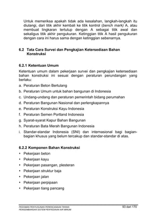 Untuk memeriksa apakah tidak ada kesalahan, langkah-langkah itu
   diulangi, dari titik akhir kembali ke titik kontrol (bench mark) A, atau
   membuat lingkaran tertutup dengan A sebagai titik awal dan
   sekaligus titik akhir pengukuran. Ketinggian titik A hasil pengukuran
   dengan cara ini harus sama dengan ketinggian sebenarnya.


6.2 Tata Cara Survei dan Pengkajian Ketersediaan Bahan
    Konstruksi


6.2.1 Ketentuan Umum
Ketentuan umum dalam pekerjaan survei dan pengkajian ketersediaan
bahan konstruksi ini sesuai dengan peraturan perundangan yang
berlaku:
a. Peraturan Beton Bertulang
b. Peraturan Umum untuk bahan bangunan di Indonesia
c. Undang-undang dan peraturan pemerintah bidang perumahan
d. Peraturan Bangunan Nasional dan perlengkapannya
e. Peraturan Konstruksi Kayu Indonesia
f. Peraturan Semen Portland Indonesia
g. Syarat-syarat Kapur Bahan Bangunan
h. Peraturan Bata Merah Bangunan Indonesia
i. Standar-standar Indonesia (SNI) dan internasional bagi bagian-
   bagian khusus yang belum tercakup dan standar-standar di atas.


6.2.2 Komponen Bahan Konstruksi
   Pekerjaan beton
   Pekerjaan kayu
   Pekerjaan pasangan, plesteran
   Pekerjaan struktur baja
   Pekerjaan jalan
   Pekerjaan perpipaan
   Pekerjaan tiang pancang



PEDOMAN PENYUSUNAN PERENCANAAN TEKNIS                            93 dari 170
PENGEMBANGAN SISTEM PENYEDIAAN AIR MINUM
 