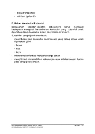- biaya transportasi
   - retribusi (galian C)


D. Bahan Konstruksi Potensial
Berdasarkan    kegiatan-kegiatan    sebelumnya     harus mendapat
kesimpulan mengenai bahan-bahan konstruksi yang potensial untuk
digunakan dalam konstruksi sistem penyediaan air minum.
Survei dan pengkajian harus dapat:
- menentukan jenis konstruksi dominan apa yang paling sesuai untuk
  digunakan, yaitu:
     beton
     baja
     kayu
- memberikan informasi mengenai harga bahan
- menghindari permasalahan kekurangan atau ketidakcocokan bahan
  pada tahap pelaksanaan.




PEDOMAN PENYUSUNAN PERENCANAAN TEKNIS                    96 dari 170
PENGEMBANGAN SISTEM PENYEDIAAN AIR MINUM
 