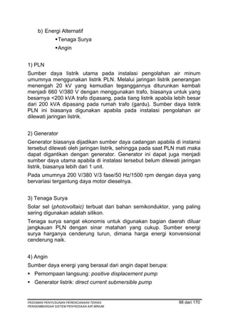 b) Energi Alternatif
               Tenaga Surya
               Angin


1) PLN
Sumber daya listrik utama pada instalasi pengolahan air minum
umumnya menggunakan listrik PLN. Melalui jaringan listrik penerangan
menengah 20 kV yang kemudian teganggannya diturunkan kembali
menjadi 660 V/380 V dengan menggunakan trafo, biasanya untuk yang
besarnya <200 kVA trafo dipasang, pada tiang listrik apabila lebih besar
dari 200 kVA dipasang pada rumah trafo (gardu). Sumber daya listrik
PLN ini biasanya digunakan apabila pada instalasi pengolahan air
dilewati jaringan listrik.


2) Generator
Generator biasanya dijadikan sumber daya cadangan apabila di instansi
tersebut dilewati oleh jaringan listrik, sehingga pada saat PLN mati maka
dapat digantikan dengan generator. Generator ini dapat juga menjadi
sumber daya utama apabila di instalasi tersebut belum dilewati jaringan
listrik, biasanya lebih dari 1 unit.
Pada umumnya 200 V/380 V/3 fase/50 Hz/1500 rpm dengan daya yang
bervariasi tergantung daya motor dieselnya.


3) Tenaga Surya
Solar sel (photovoltaic) terbuat dari bahan semikonduktor, yang paling
sering digunakan adalah silikon.
Tenaga surya sangat ekonomis untuk digunakan bagian daerah diluar
jangkauan PLN dengan sinar matahari yang cukup. Sumber energi
surya harganya cenderung turun, dimana harga energi konvensional
cenderung naik.


4) Angin
Sumber daya energi yang berasal dari angin dapat berupa:
   Pemompaan langsung: positive displacement pump
   Generator listrik: direct current submersible pump


PEDOMAN PENYUSUNAN PERENCANAAN TEKNIS                          98 dari 170
PENGEMBANGAN SISTEM PENYEDIAAN AIR MINUM
 