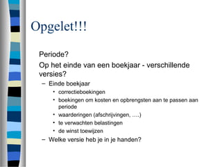 Opgelet!!!
Periode?
Op het einde van een boekjaar - verschillende
versies?
– Einde boekjaar
• correctieboekingen
• boekingen om kosten en opbrengsten aan te passen aan
periode
• waarderingen (afschrijvingen, ….)
• te verwachten belastingen
• de winst toewijzen
– Welke versie heb je in je handen?
 