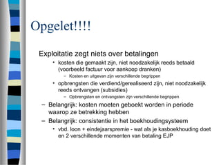 Opgelet!!!!
Exploitatie zegt niets over betalingen
• kosten die gemaakt zijn, niet noodzakelijk reeds betaald
(voorbeeld factuur voor aankoop dranken)
– Kosten en uitgevan zijn verschillende begrippen
• opbrengsten die verdiend/gerealiseerd zijn, niet noodzakelijk
reeds ontvangen (subsidies)
– Opbrengsten en ontvangsten zijn verschillende begrippen
– Belangrijk: kosten moeten geboekt worden in periode
waarop ze betrekking hebben
– Belangrijk: consistentie in het boekhoudingsysteem
• vbd. loon + eindejaarspremie - wat als je kasboekhouding doet
en 2 verschillende momenten van betaling EJP
 
