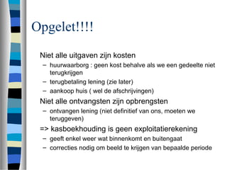 Opgelet!!!!
Niet alle uitgaven zijn kosten
– huurwaarborg : geen kost behalve als we een gedeelte niet
terugkrijgen
– terugbetaling lening (zie later)
– aankoop huis ( wel de afschrijvingen)
Niet alle ontvangsten zijn opbrengsten
– ontvangen lening (niet definitief van ons, moeten we
teruggeven)
=> kasboekhouding is geen exploitatierekening
– geeft enkel weer wat binnenkomt en buitengaat
– correcties nodig om beeld te krijgen van bepaalde periode
 