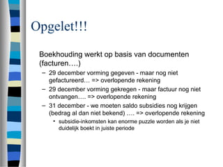Opgelet!!!
Boekhouding werkt op basis van documenten
(facturen….)
– 29 december vorming gegeven - maar nog niet
gefactureerd… => overlopende rekening
– 29 december vorming gekregen - maar factuur nog niet
ontvangen…. => overlopende rekening
– 31 december - we moeten saldo subsidies nog krijgen
(bedrag al dan niet bekend) …. => overlopende rekening
• subsidie-inkomsten kan enorme puzzle worden als je niet
duidelijk boekt in juiste periode
 