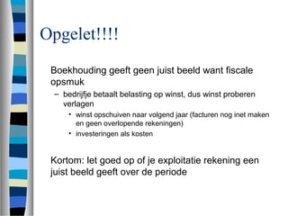 Opgelet!!!!
Boekhouding geeft geen juist beeld want fiscale
opsmuk
– bedrijfje betaalt belasting op winst, dus winst proberen
verlagen
• winst opschuiven naar volgend jaar (facturen nog inet maken
en geen overlopende rekeningen)
• investeringen als kosten
Kortom: let goed op of je exploitatie rekening een
juist beeld geeft over de periode
 