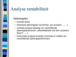 Analyse rentabiliteit
Opbrengsten
– evolutie totaal
– zekerheid opbrengsten (op termijn, par accident, ...….)
– verticale analyse (belang van verschillende
opbrengstenbronnen, afhankelijkheid van één onzekere
factor?, ….)
– horizontale analyse (evolutie nominaal en relatief van
verschillende opbrengstenbronnen)
 