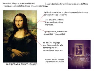LA GIOCONDA. MUSEO LOUVRE El cuadro  La Gioconda , también conocido como  La Mona Lisa . La técnica usada fue el  sfumato  procedimiento muy característico de Leonardo.  Leonardo dibujó el esbozo del cuadro y después aplicó el óleo diluido en aceite esencial. Esta envuelto todo en una especie de niebla imprecisa. Se destaca  el juego que hace con la luz y la sombra para dar sensación de volumen. Ojos brillantes, simbolo de sexualidad y maternidad Cuando pintaba siempre alguien le tocaba musica. 