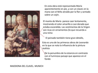 MADDONA DEL CLAVEL. MUNICH En esta obra está representada María aparentemente en pie, y con un claveL en la mano con el Niño atraído por la flor y sentado sobre un cojín. El manto de María  parece caer lentamente, mostrando el color amarillo o casi dorado que estaba escondido. Las vestimentas de la Virgen son ricas en ornamentos (lo que recuerda a una reina El peinado también tiene gran detalle, Esta es una de las primeras obras de Leonardo en la que se nota la influencia de la pintura realista  De la penumbra de la estancia en contraste con el luminoso paisaje que aparece en el fondo  
