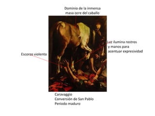 Caravaggio Conversión de San Pablo Periodo maduro Escorzo violento Luz ilumina rostros y manos para acentuar expresividad Dominio de la inmensa masa ocre del caballo 