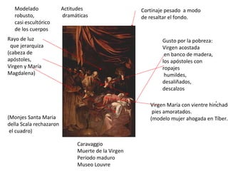 Caravaggio Muerte de la Virgen Periodo maduro Museo Louvre Virgen María con vientre hinchado, pies amoratados. (modelo mujer ahogada en Tíber. Cortinaje pesado  a modo de resaltar el fondo. , Rayo de luz que jerarquiza (cabeza de apóstoles, Virgen y María Magdalena) Actitudes dramáticas Gusto por la pobreza: Virgen acostada en banco de madera, los apóstoles con ropajes humildes, desaliñados, descalzos Modelado robusto, casi escultórico de los cuerpos (Monjes Santa Maria della Scala rechazaron el cuadro) 