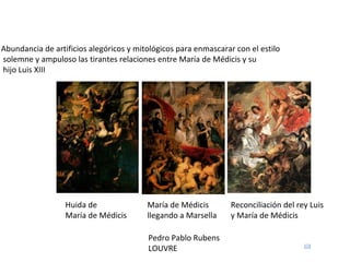 Pedro Pablo Rubens LOUVRE Huida de María de Médicis María de Médicis llegando a Marsella Reconciliación del rey Luis y María de Médicis Abundancia de artificios alegóricos y mitológicos para enmascarar con el estilo solemne y ampuloso las tirantes relaciones entre María de Médicis y su hijo Luis XIII 