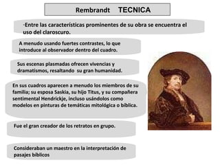 Entre las características prominentes de su obra se encuentra el uso del claroscuro. A menudo usando fuertes contrastes, lo que  introduce al observador dentro del cuadro.  Sus escenas plasmadas ofrecen vivencias y dramatismos, resaltando  su gran humanidad. En sus cuadros aparecen a menudo los miembros de su familia; su esposa Saskia, su hijo Titus, y su compañera sentimental Hendrickje, incluso usándolos como modelos en pinturas de temáticas mitológica o bíblica. Fue el gran creador de los retratos en grupo. Consideraban un maestro en la interpretación de pasajes bíblicos Rembrandt   TECNICA 