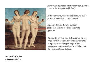 LAS TRES GRACIAS MUSEO FRANCIA Las Gracias aparecen desnudas y agrupadas como en la antigüedad(SIENA) La de en medio, vista de espaldas, vuelve la cabeza enseñando un perfil ideal. Las otras dos, de frente, inclinan graciosamente la cabeza en sentido opuesto  Se puede afirmar que la fisonomía de las tres doncellas se hallan a la altura de las mejores realizadas por el pintor y representan el prototipo de la belleza de la escuela clásica italiana. 