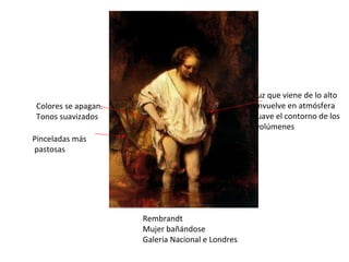 Rembrandt Mujer bañándose Galeria Nacional e Londres Luz que viene de lo alto envuelve en atmósfera suave el contorno de los volúmenes Colores se apagan. Tonos suavizados Pinceladas más pastosas 