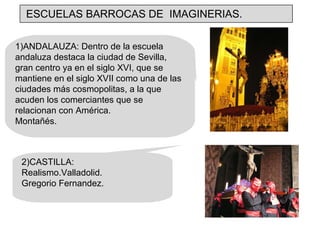 1)ANDALAUZA: Dentro de la escuela andaluza destaca la ciudad de Sevilla, gran centro ya en el siglo XVI, que se mantiene en el siglo XVII como una de las ciudades más cosmopolitas, a la que acuden los comerciantes que se relacionan con América. Montañés. 2)CASTILLA: Realismo.Valladolid. Gregorio Fernandez. ESCUELAS BARROCAS DE  IMAGINERIAS. 