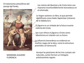 MADDONA JILGUERO FLORENCIA Aunque las posiciones de los tres cuerpos son naturales, juntos forman un triángulo prácticamente regular. La Virgen sostiene un libro, lo que permite identificarla como  Sedes Sapientiae  («Asiento de la Sabiduría»).  El jilguero es un símbolo de la futura muerte violenta de Cristo.  San Juan ofrece el jilguero a Cristo como advertencia en relación con su futuro La influencia leonardesca se evidencia en muchos rasgos de la obra, como la estructura piramidal y el claroscurO. El tratamiento atmosférico del paisaje del fondo, Los rostros del Bautista y de Cristo tiene una impronta inconfundiblemente leonardesca en el esfumado. 