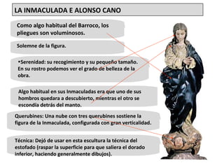 Como algo habitual del Barroco, los pliegues son voluminosos.  Solemne de la figura.  Serenidad: su recogimiento y su pequeño tamaño. En su rostro podemos ver el grado de belleza de la obra.  Algo habitual en sus Inmaculadas era que uno de sus hombros quedara a descubierto, mientras el otro se escondía detrás del manto.  Técnica: Dejó de usar en esta escultura la técnica del estofado (raspar la superficie para que saliera el dorado inferior, haciendo generalmente dibujos).  Querubines: Una nube con tres querubines sostiene la figura de la Inmaculada, configurada con gran verticalidad. LA INMACULADA E ALONSO CANO 