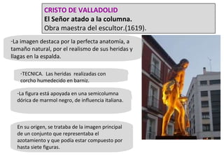 La imagen destaca por la perfecta anatomía, a tamaño natural, por el realismo de sus heridas y llagas en la espalda. TECNICA.  Las heridas  realizadas con corcho humedecido en barniz. La figura está apoyada en una semicolumna dórica de marmol negro, de influencia italiana. En su origen, se trataba de la imagen principal de un conjunto que representaba el azotamiento y que podía estar compuesto por hasta siete figuras. CRISTO DE VALLADOLID El Señor atado a la columna. Obra maestra del escultor.(1619). 