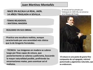 NACE EN ALCALA LA REAL, JAEN.  14 AÑOS TRASLADA A SEVILLA.  TEMAS RELIGIOSOS. - MATERIAL MADERA Practica una escultura realista, aunque caracterizada por una serenidad más clásica que la de Gregorio Fernández. El retrato de fue pintado por Velázquez en 1635-36 y se conserva en el Museo del Prado. REALISMO EN SUS OBRAS. TECNICA:  Las imágenes en madera se cubren luego por finas capas de estuco, que posteriormente se colorea y policroma, buscando la mayor naturalidad posible, prefiriendo las encarnaciones mates, para acentuar así el realismo. El  estuco  es una pasta de grano fino compuesta de cal apagada, mármol pulverizado y pigmentos naturales, que se endurecen. Juan Martínez Montañés 
